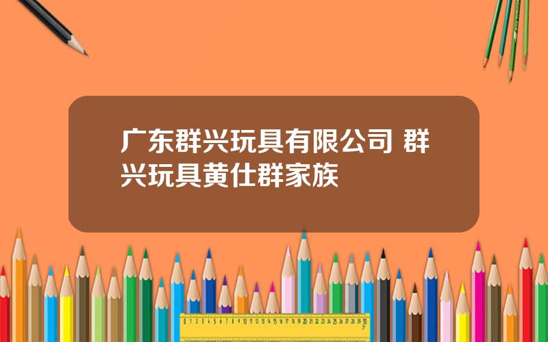 广东群兴玩具有限公司 群兴玩具黄仕群家族